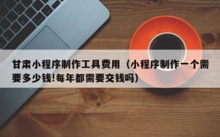 舟山甘肃小程序制作工具费用（小程序制作一个需要多少钱!每年都需要交钱吗）