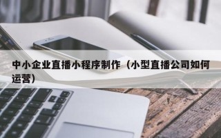 舟山中小企业直播小程序制作（小型直播公司如何运营）