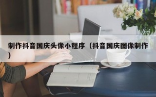 舟山制作抖音国庆头像小程序（抖音国庆图像制作）