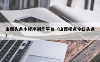 舟山山西头条小程序制作平台（山西视点今日头条）